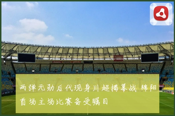 两弹元勋后代现身川超揭幕战 绵阳首场主场比赛备受瞩目