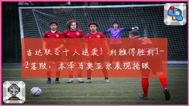 吉达联合十人逆袭！利雅得胜利1-2落败，本泽马奥亚尔表现抢眼