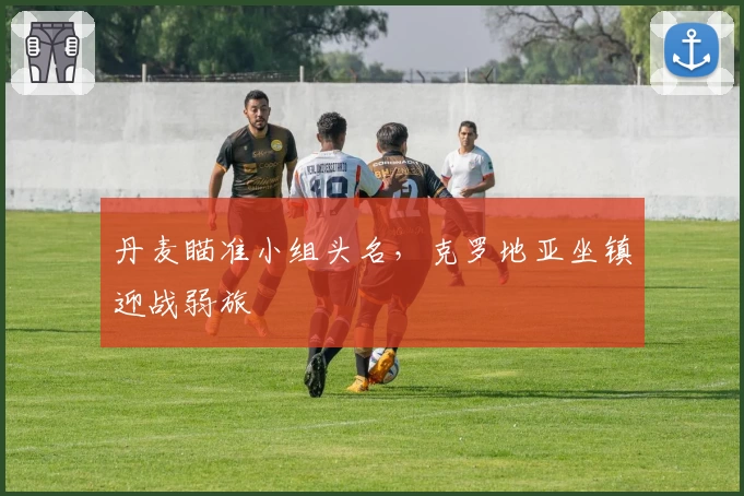 丹麦瞄准小组头名，克罗地亚坐镇迎战弱旅