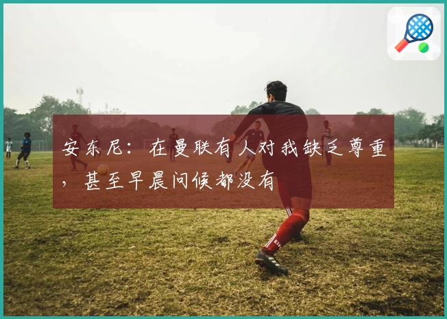 安东尼：在曼联有人对我缺乏尊重，甚至早晨问候都没有