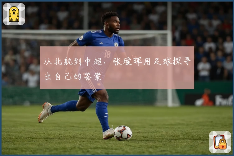 从北航到中超,张瑷晖用足球探寻出自己的答案