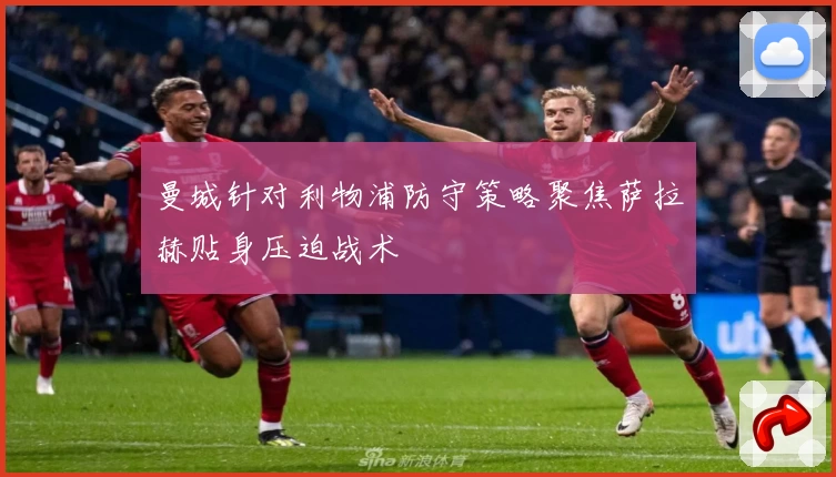 曼城针对利物浦防守策略聚焦萨拉赫贴身压迫战术