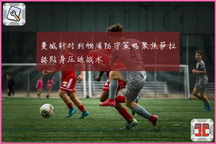 曼城针对利物浦防守策略聚焦萨拉赫贴身压迫战术