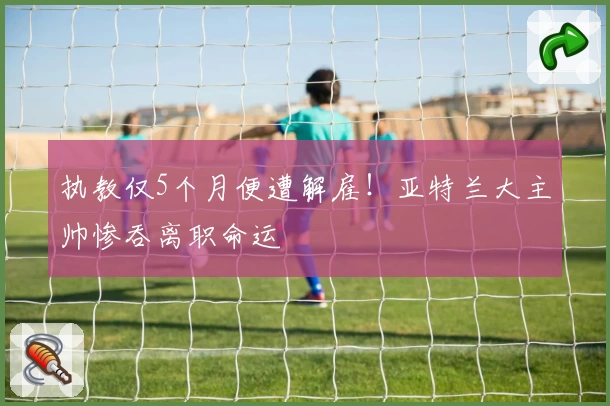 执教仅5个月便遭解雇！亚特兰大主帅惨吞离职命运