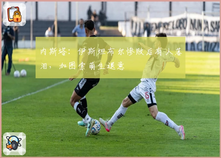 内斯塔：伊斯坦布尔惨败后有人落泪，加图索萌生退意