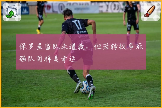 保罗虽留队未遭裁,但若转投争冠强队同样是幸运