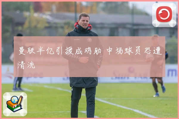 曼联半亿引援成鸡肋 中场球员恐遭清洗