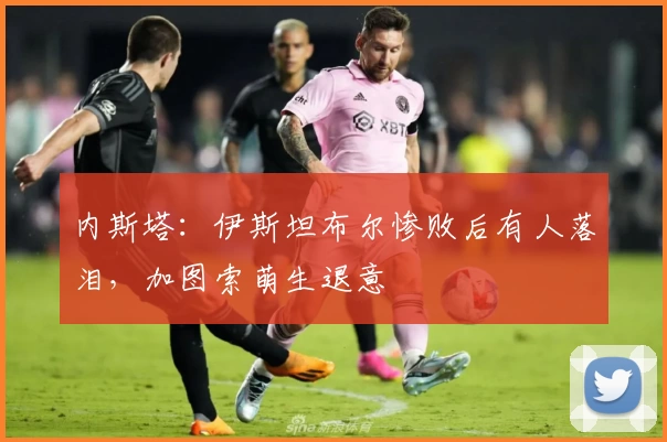 内斯塔：伊斯坦布尔惨败后有人落泪，加图索萌生退意