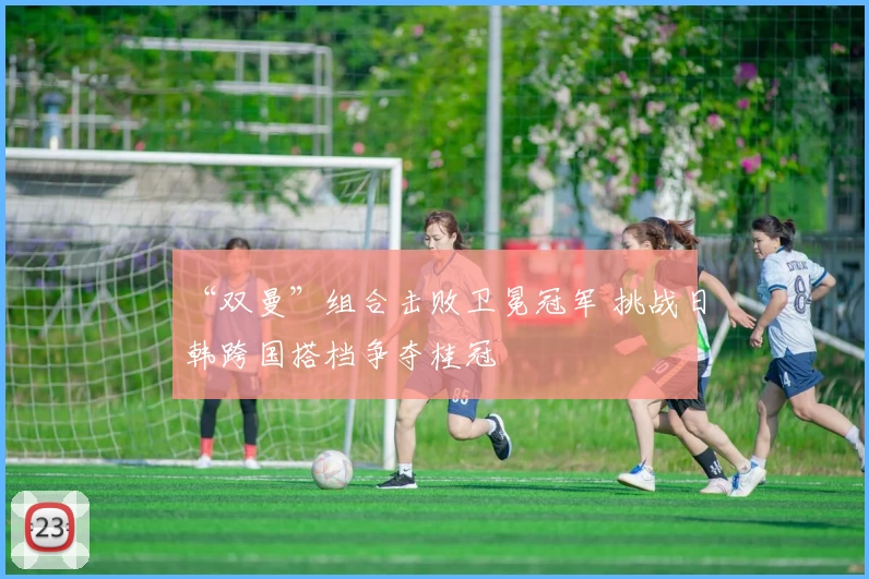“双曼”组合击败卫冕冠军 挑战日韩跨国搭档争夺桂冠