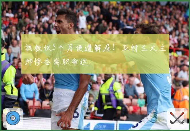 执教仅5个月便遭解雇！亚特兰大主帅惨吞离职命运